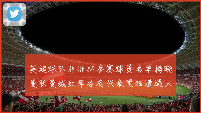 英超球队非洲杯参赛球员名单揭晓曼联曼城红军各有代表黑猫遭遇人员流失