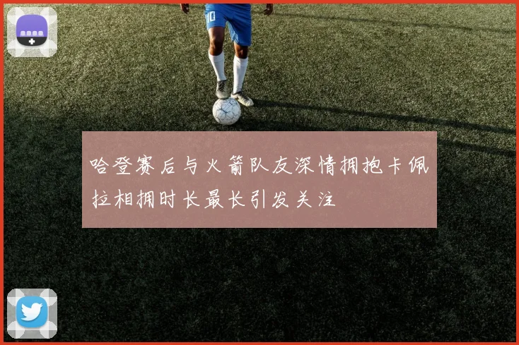 哈登赛后与火箭队友深情拥抱卡佩拉相拥时长最长引发关注