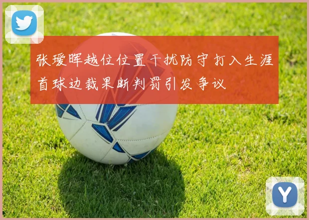 张瑷晖越位位置干扰防守打入生涯首球边裁果断判罚引发争议