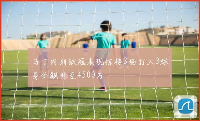 马丁内利欧冠表现惊艳3场打入3球身价飙升至4500万