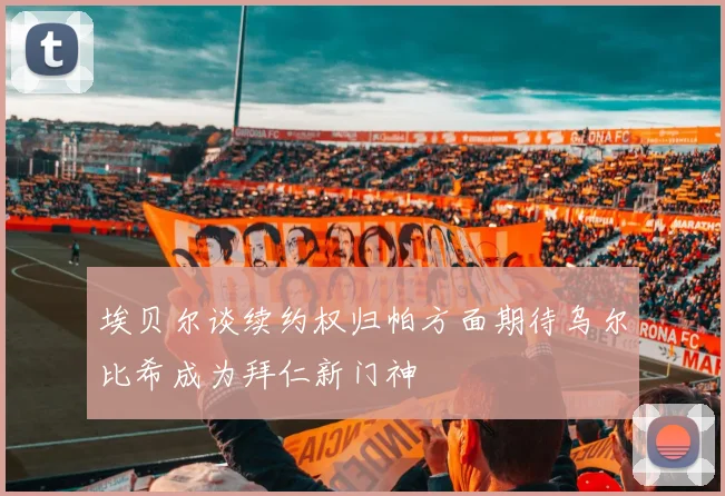 埃贝尔谈续约权归帕方面期待乌尔比希成为拜仁新门神