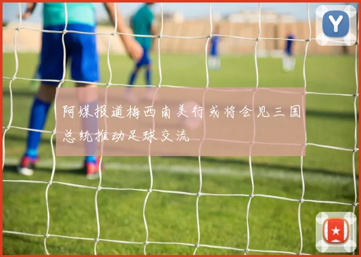 阿媒报道梅西南美行或将会见三国总统推动足球交流