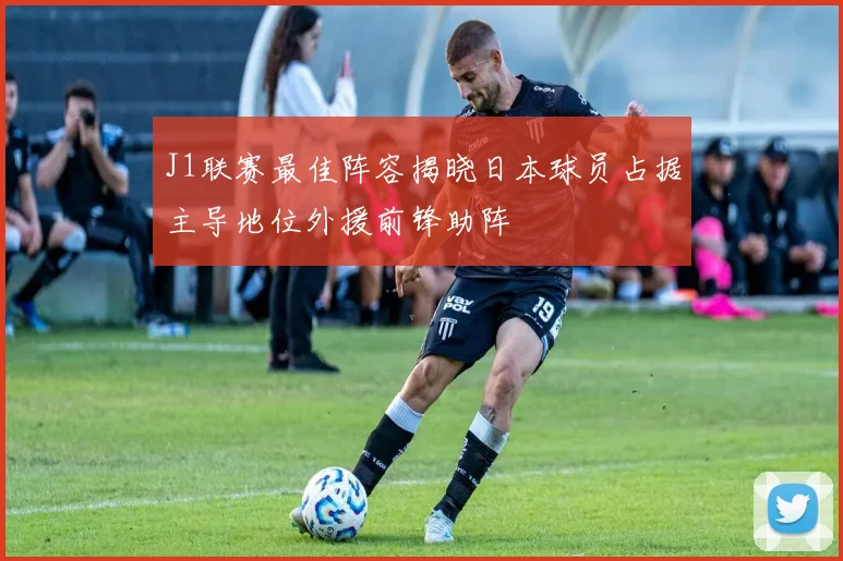 J1联赛最佳阵容揭晓日本球员占据主导地位外援前锋助阵