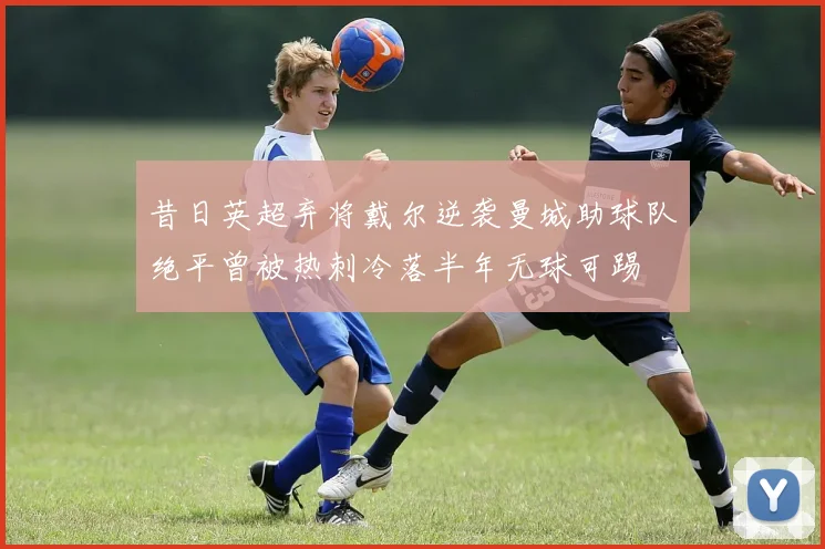 昔日英超弃将戴尔逆袭曼城助球队绝平曾被热刺冷落半年无球可踢