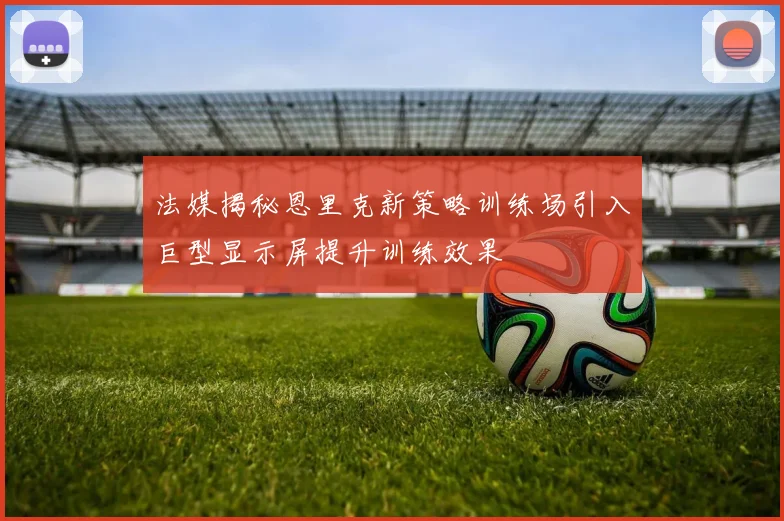 法媒揭秘恩里克新策略训练场引入巨型显示屏提升训练效果