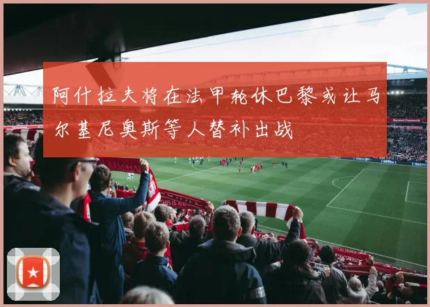 阿什拉夫将在法甲轮休巴黎或让马尔基尼奥斯等人替补出战