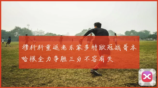 穆科科重返老东家多特欧冠战哥本哈根全力争胜三分不容有失