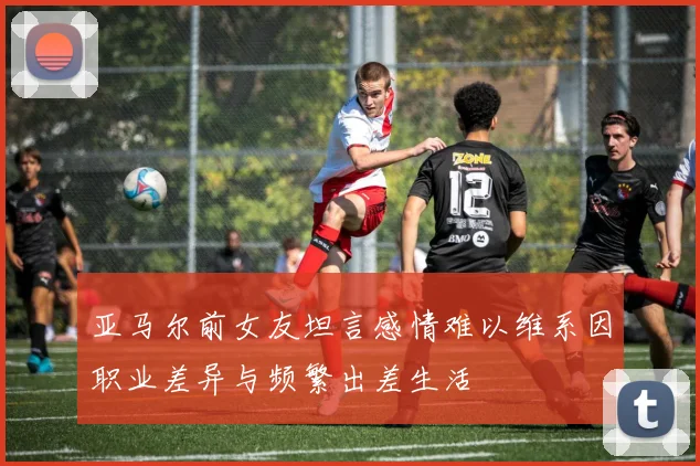 亚马尔前女友坦言感情难以维系因职业差异与频繁出差生活