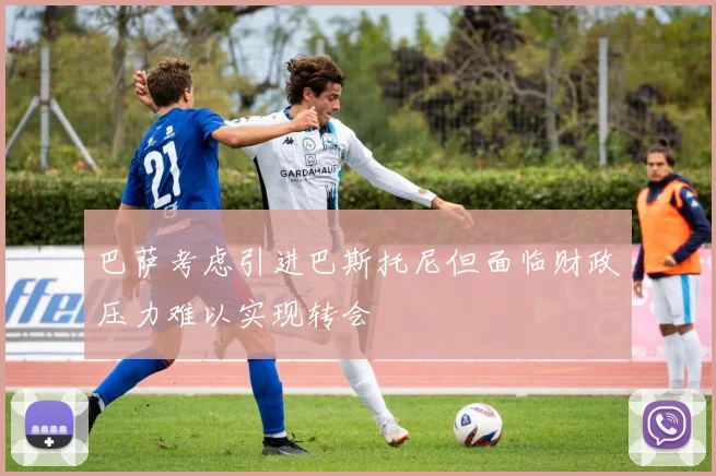巴萨考虑引进巴斯托尼但面临财政压力难以实现转会
