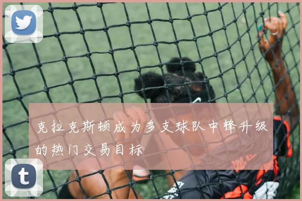 克拉克斯顿成为多支球队中锋升级的热门交易目标