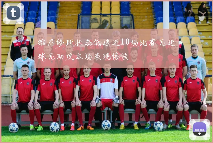 维尼修斯状态低迷近10场比赛无进球无助攻本场表现惨淡