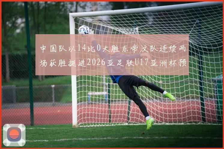 中国队以14比0大胜东帝汶队连续两场获胜挺进2026亚足联U17亚洲杯预选赛