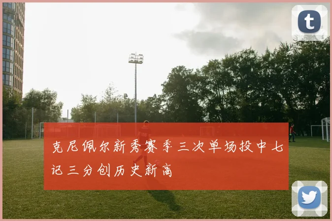 克尼佩尔新秀赛季三次单场投中七记三分创历史新高