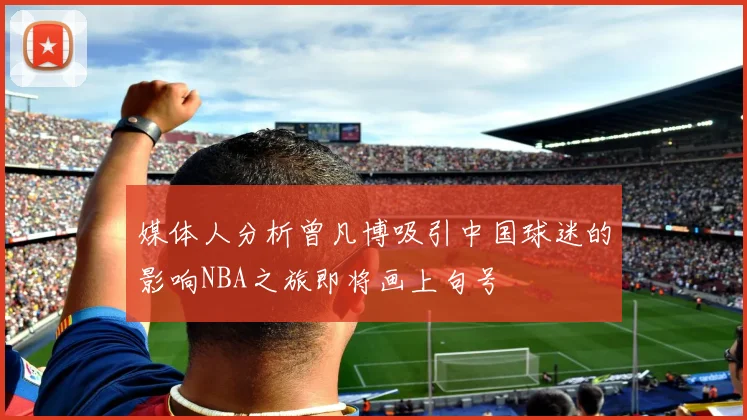 媒体人分析曾凡博吸引中国球迷的影响NBA之旅即将画上句号