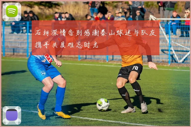 石柯深情告别感谢泰山球迷与队友携手共度难忘时光