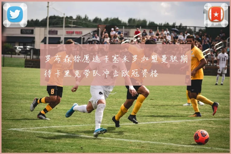 罗布森称愿选卡塞米罗加盟曼联期待卡里克带队冲击欧冠资格