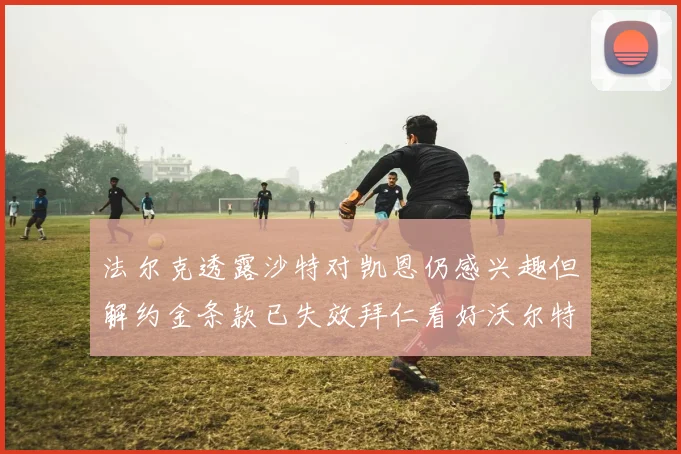 法尔克透露沙特对凯恩仍感兴趣但解约金条款已失效拜仁看好沃尔特马德