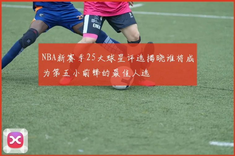 NBA新赛季25大球星评选揭晓谁将成为第五小前锋的最佳人选
